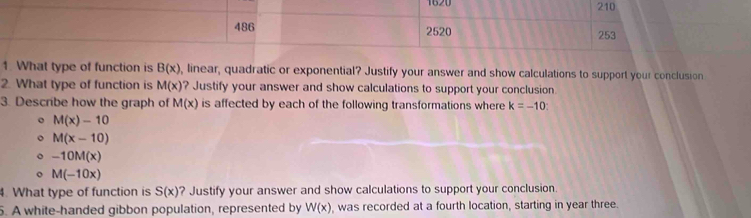 1620 210 
486 2520 253 
1. What type of function is B(x) , linear, quadratic or exponential? Justify your answer and show calculations to support your conclusion 
2. What type of function is M(x) ? Justify your answer and show calculations to support your conclusion 
3. Describe how the graph of M(x) is affected by each of the following transformations where k=-10
。 M(x)-10
M(x-10)
-10M(x)
M(-10x)
4. What type of function is S(x) ? Justify your answer and show calculations to support your conclusion. 
5. A white-handed gibbon population, represented by W(x) , was recorded at a fourth location, starting in year three.