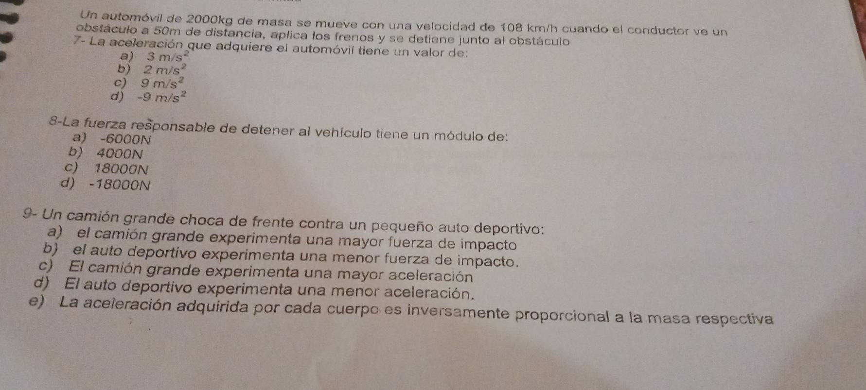 Un automóvil de 2000kg de masa se mueve con una velocidad de 108 km/h cuando el conductor ve un
obstáculo a 50m de distancia, aplica los frenos y se detiene junto al obstáculo
7- La aceleración que adquiere el automóvil tiene un valor de:
a) 3m/s^2
b) 2m/s^2
c) 9m/s^2
d) -9m/s^2
8-La fuerza responsable de detener al vehículo tiene un módulo de:
a) -6000N
b) 4000N
c) 18000N
d) -18000N
9- Un camión grande choca de frente contra un pequeño auto deportivo:
a) el camión grande experimenta una mayor fuerza de impacto
b) el auto deportivo experimenta una menor fuerza de impacto.
c) El camión grande experimenta una mayor aceleración
d) El auto deportivo experimenta una menor aceleración.
e) La aceleración adquirida por cada cuerpo es inversamente proporcional a la masa respectiva