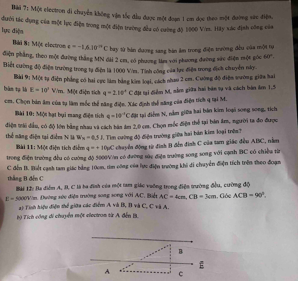 Một electron di chuyển không vận tốc đầu được một đoạn 1 cm dọc theo một đường sức điện,
dưới tác dụng của một lực điện trong một điện trường đều có cường độ 1000 V/m. Hãy xác định công của
lực điện
Bài 8: Một electron e=-1,6.10^(-19)C bay từ bản dương sang bản âm trong điện trường đều của một tự
điện phẳng, theo một đường thẳng MN dài 2 cm, có phương làm với phương đường sức điện một góc 60°.
Biết cường độ điện trường trong tụ điện là 1000 V/m. Tính công của lực điện trong dịch chuyền này.
Bài 9: Một tụ điện phẳng có hai cực làm bằng kim loại, cách nhau 2 cm. Cường độ điện trường giữa hai
bàn tụ là E=10^5V/m Một điện tích q=2.10^(-5)C đặt tại điểm M, nằm giữa hai bản tụ và cách bản âm 1,5
cm. Chọn bản âm của tụ làm mốc thế năng điện. Xác định thế năng của điện tích q tại M.
Bài 10: Một hạt bụi mang điện tích q=10^(-3)C đặt tại điểm N, nằm giữa hai bản kim loại song song, tích
điện trái dấu, có độ lớn bằng nhau và cách bản âm 2,0 cm. Chọn mốc điện thế tại bản âm, người ta đo được
thế năng điện tại điểm N là W_N=0,5J. Tìm cường độ điện trường giữa hai bản kim loại trên?
Bài 11: Một điện tích điểm q=+10mu C chuyển động từ đỉnh B đến đỉnh C của tam giác đều ABC, nằm
trong điện trường đều có cường độ 5000V/m có đường sức điện trường song song với cạnh BC có chiều từ
C đến B. Biết cạnh tam giác bằng 10cm, tìm công của lực điện trường khi di chuyển điện tích trên theo đoạn
thẳng B đến C
Bài 12: Ba điểm A, B, C là ba đỉnh của một tam giác vuông trong điện trường đều, cường độ
E=5000V/m. Đường sức điện trường song song với AC. Biết AC=4cm,CB=3cm. Góc ACB=90^0.
a) Tính hiệu điện thế giữa các điểm A và B, B và C, C và A.
b) Tích công di chuyển một electron từ A đến B.
B
A
C