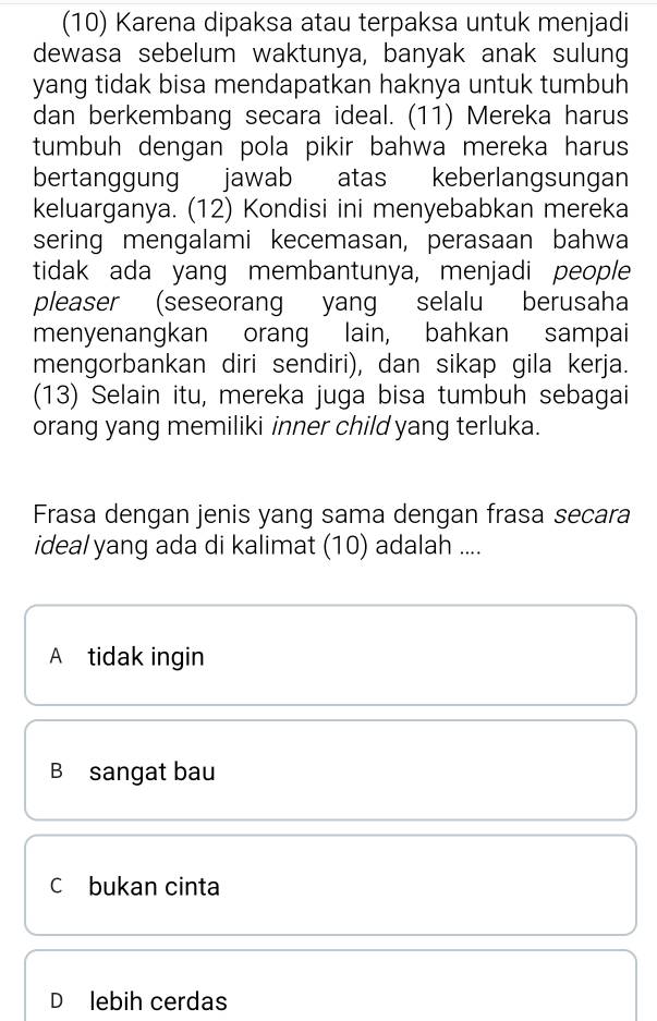 (10) Karena dipaksa atau terpaksa untuk menjadi
dewasa sebelum waktunya, banyak anak sulung
yang tidak bisa mendapatkan haknya untuk tumbuh
dan berkembang secara ideal. (11) Mereka harus
tumbuh dengan pola pikir bahwa mereka harus
bertanggung jawab atas keberlangsungan
keluarganya. (12) Kondisi ini menyebabkan mereka
sering mengalami kecemasan, perasaan bahwa
tidak ada yang membantunya, menjadi people
pleaser (seseorang yang selalu berusaha
menyenangkan orang lain, bahkan sampai
mengorbankan diri sendiri), dan sikap gila kerja.
(13) Selain itu, mereka juga bisa tumbuh sebagai
orang yang memiliki inner child yang terluka.
Frasa dengan jenis yang sama dengan frasa secara
ideal yang ada di kalimat (10) adalah ....
A tidak ingin
B sangat bau
C bukan cinta
D lebih cerdas