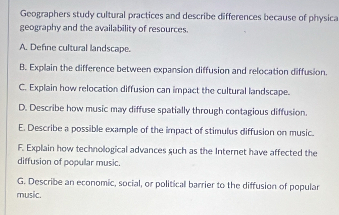 Geographers study cultural practices and describe differences because of physica 
geography and the availability of resources. 
A. Define cultural landscape. 
B. Explain the difference between expansion diffusion and relocation diffusion. 
C. Explain how relocation diffusion can impact the cultural landscape. 
D. Describe how music may diffuse spatially through contagious diffusion. 
E. Describe a possible example of the impact of stimulus diffusion on music. 
F. Explain how technological advances such as the Internet have affected the 
diffusion of popular music. 
G. Describe an economic, social, or political barrier to the diffusion of popular 
music.