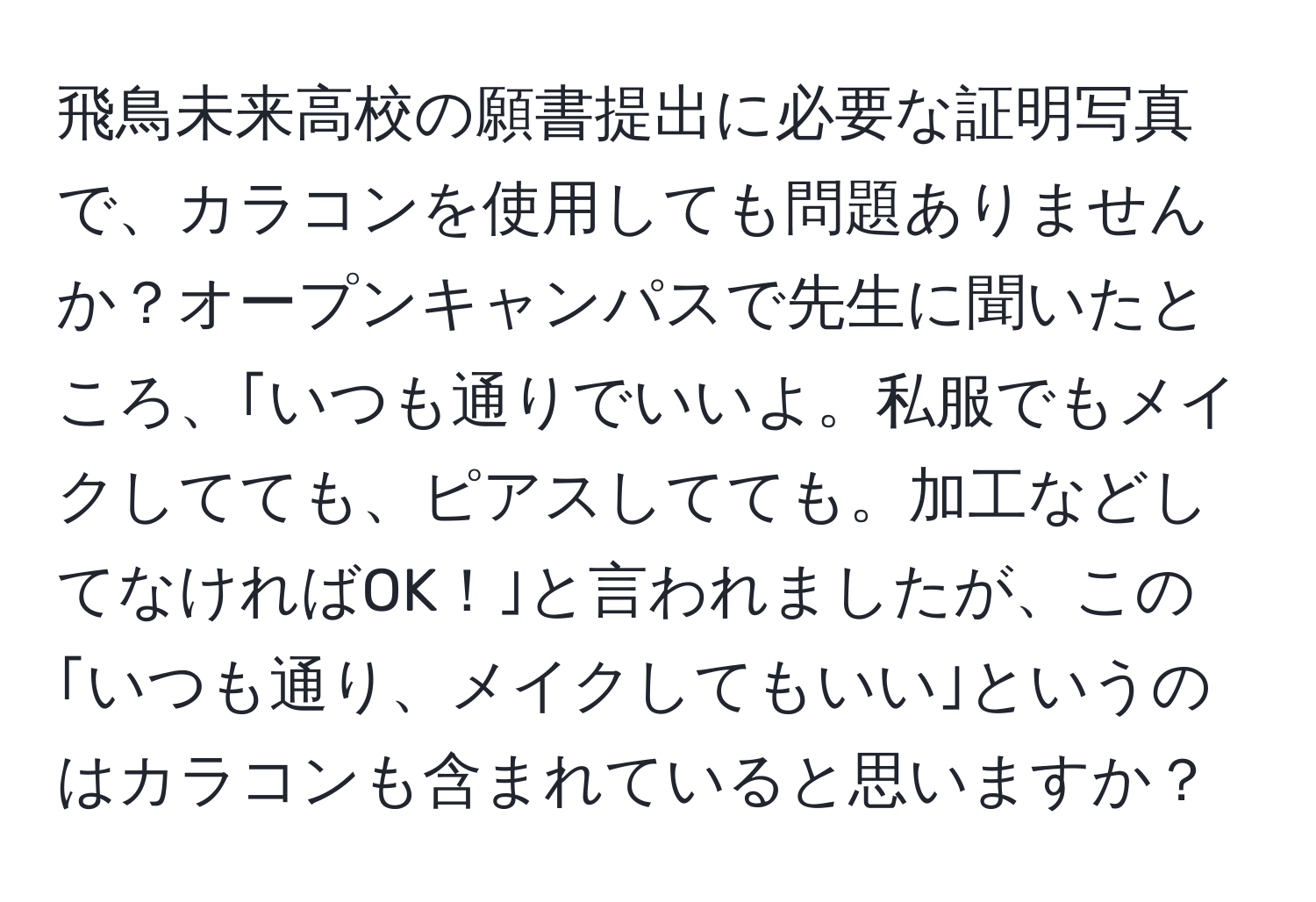 飛鳥未来高校の願書提出に必要な証明写真で、カラコンを使用しても問題ありませんか？オープンキャンパスで先生に聞いたところ、｢いつも通りでいいよ。私服でもメイクしてても、ピアスしてても。加工などしてなければOK！｣と言われましたが、この｢いつも通り、メイクしてもいい｣というのはカラコンも含まれていると思いますか？