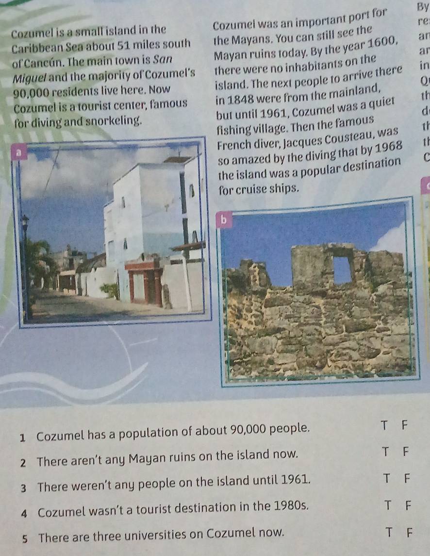 re
Cozumel is a small island in the Cozumel was an important port for By
Caribbean Sea about 51 miles south the Mayans. You can still see the ar
ar
of Cancún. The main town is San Mayan ruins today. By the year 1600,
Miguel and the majority of Cozumel’s there were no inhabitants on the
90,000 residents live here. Now island. The next people to arrive there in
Cozumel is a tourist center, famous in 1848 were from the mainland, 0
but until 1961, Cozumel was a quiet th
d
for diving and snorkeling.
fishing village. Then the famous 1h
rench diver, Jacques Cousteau, was
o amazed by the diving that by 1968 1
he island was a popular destination c
or cruise ships.

1 Cozumel has a population of about 90,000 people.
T F
2 There aren’t any Mayan ruins on the island now.
T F
3 There weren’t any people on the island until 1961.
T F
4 Cozumel wasn’t a tourist destination in the 1980s.
T F
5 There are three universities on Cozumel now. T F