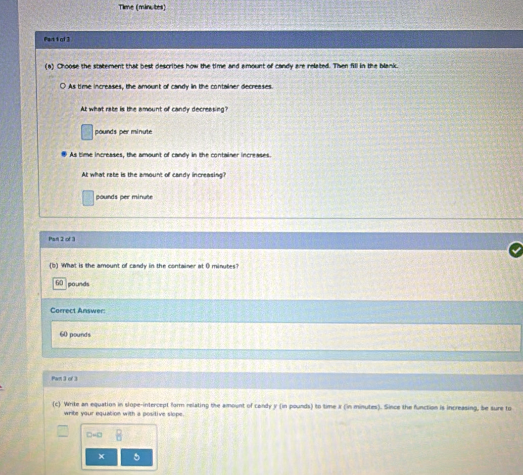Time (minutes)
Pan 1of 3
(a) Choose the statement that best describes how the time and amount of candy are related. Then fill in the blank.
As time increases, the amount of candy in the container decreases.
At what rate is the amount of candy decreasing?
pounds per minute
As time increases, the amount of candy in the container increases.
At what rate is the amount of candy increasing?
pounds per minute
Part 2 of 3
(b) What is the amount of candy in the container at 0 minutes?
60 pounds
Correct Answer:
60 pounds
Part 3 of 3
(c) Write an equation in slope-intercept form relating the amount of candy y (in pounds) to time x (in minutes). Since the function is increasing, be sure to
write your equation with a positive slope.
D=□