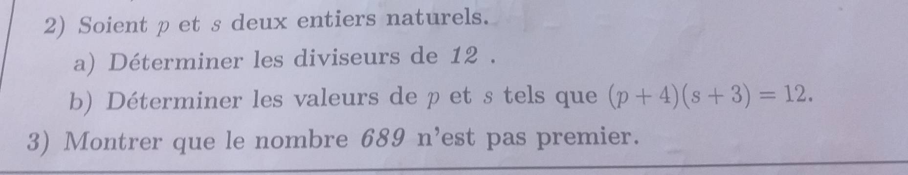 Soient pet s deux entiers naturels. 
a) Déterminer les diviseurs de 12. 
b) Déterminer les valeurs de p et s tels que (p+4)(s+3)=12. 
3) Montrer que le nombre 689n^, est pas premier.