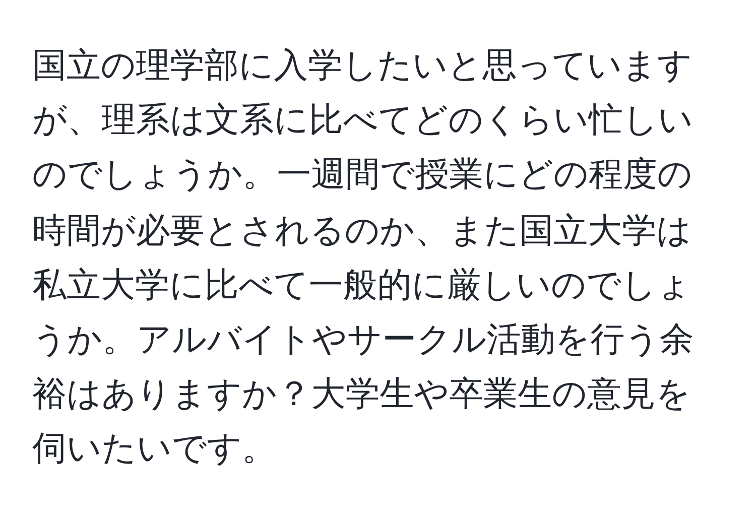 国立の理学部に入学したいと思っていますが、理系は文系に比べてどのくらい忙しいのでしょうか。一週間で授業にどの程度の時間が必要とされるのか、また国立大学は私立大学に比べて一般的に厳しいのでしょうか。アルバイトやサークル活動を行う余裕はありますか？大学生や卒業生の意見を伺いたいです。