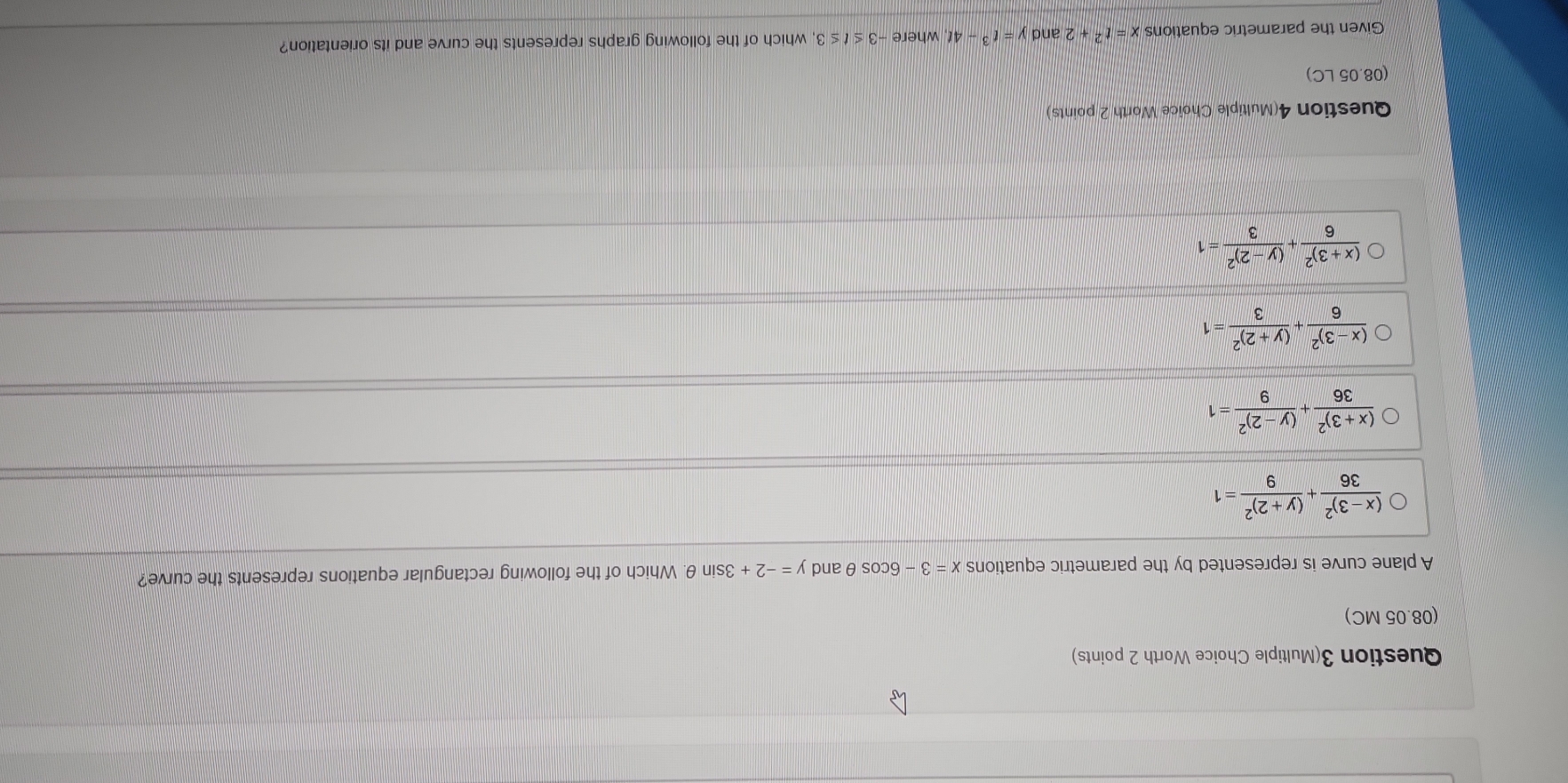 Question 3(Multiple Choice Worth 2 points)
(08.05 MC)
A plane curve is represented by the parametric equations x=3-6cos θ and y=-2+3sin θ. Which of the following rectangular equations represents the curve?
frac (x-3)^236+frac (y+2)^29=1
frac (x+3)^236+frac (y-2)^29=1
frac (x-3)^26+frac (y+2)^23=1
frac (x+3)^26+frac (y-2)^23=1
Question 4(Multiple Choice Worth 2 points)
(08.05 LC)
Given the parametric equations x=t^2+2 and y=t^3-4t whe e-3≤ t≤ 3 , which of the following graphs represents the curve and its orientation?