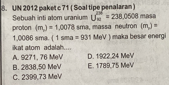 UN 2012 paket c 71 ( Soal tipe penalaran )
Sebuah inti atom uranium U_(92)^(238)=238,0508masa
proton (m_p)=1,0078 sma, massa neutron (m_p)=
1,0086 sma. ( 1 sma | =931MeV) maka besar energi
ikat atom adalah....
A. 9271, 76 MeV D. 1922,24 MeV
B. 2838,50 MeV E. 1789,75 MeV
C. 2399,73 MeV