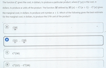 The function C gives the cost, in dollars, to produce a particular product, where C(x) is the cost, in
dollars, to produce æ units of the product. The function Mf defined by M(x)=C(x+1)-C(x) gives
the marginal cost, in dollars, to produce unit number x+1 Which of the following gives the best estimate
for the marginal cost, in dollars, to produce the 57th unit of the product?
 C(57)/57 - C(36)/56 
C'(56)
D C'(57)-C'(56)