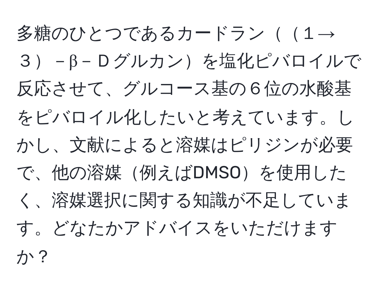 多糖のひとつであるカードラン１→３－β－Ｄグルカンを塩化ピバロイルで反応させて、グルコース基の６位の水酸基をピバロイル化したいと考えています。しかし、文献によると溶媒はピリジンが必要で、他の溶媒例えばDMSOを使用したく、溶媒選択に関する知識が不足しています。どなたかアドバイスをいただけますか？