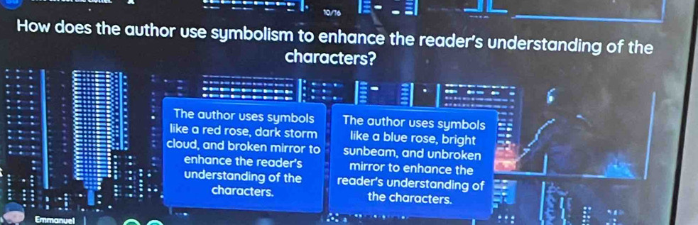 How does the author use symbolism to enhance the reader's understanding of the
characters?
The author uses symbols The author uses symbols
like a red rose, dark storm like a blue rose, bright
cloud, and broken mirror to sunbeam, and unbroken
enhance the reader's mirror to enhance the
understanding of the reader's understanding of
characters. the characters.
Emmanuel