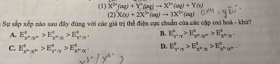 (1) X^(2+)(aq)+Y^+(aq)to X^(3+)(aq)+Y(s)
(2) X(s)+2X^(3+)(aq)to 3X^(2+)(aq)
# Sự sắp xếp nào sau đây đúng với các giá trị thế điện cực chuẩn của các cặp oxi hoá - khử?
B.
A. E_X^(3+)/X^(2+)^0>E_X^(2+)/X^0>E_Y^+/Y^0. E_Y^+/Y^0>E_X^(3+)/X^(2+)^0>E_X^(2+)/X^0.
D.
C. E_X^(3+)/X^(2+)^0>E_Y^+/Y^0>E_X^(2+)/X^0. E_Y^+/Y^0>E_X^(2+)/X^0>E_X^(3+)/X^(2+)^0.