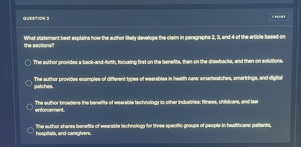 What statement best explains how the author likely develops the claim in paragraphs 2, 3, and 4 of the article based on
the sections?
The author provides a back-and-forth, focusing first on the benefits, then on the drawbacks, and then on solutions.
The author provides examples of different types of wearables in health care: smartwatches, smartrings, and digital
patches.
The author broadens the benefits of wearable technology to other industries: fitness, childcare, and law
enforcement.
The author shares benefits of wearable technology for three specific groups of people in healthcare: patients,
hospitals, and caregivers.