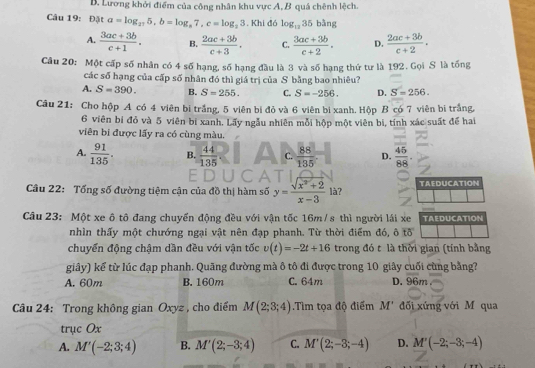 Lương khởi điểm của công nhân khu vực A, B quá chênh lệch.
Câu 19: Đặt a=log _275,b=log _a7,c=log _23. Khi đó log _1235bln g
A.  (3ac+3b)/c+1 . B.  (2ac+3b)/c+3 . C.  (3ac+3b)/c+2 . D.  (2ac+3b)/c+2 .
Câu 20: Một cấp số nhân có 4 số hạng, số hạng đầu là 3 và số hạng thứ tư là 192. Gọi S là tống
các số hạng của cấp số nhân đó thì giá trị của S bằng bao nhiêu?
A. S=390. B. S=255. C. S=-256. D. S=256.
Câu 21: Cho hộp A có 4 viên bị trắng, 5 viên bi đỏ và 6 viên bi xanh. Hộp B có 7 viên bi trắng,
6 viên bi đỏ và 5 viên bi xanh. Lấy ngẫu nhiên mỗi hộp một viên bi, tính xác suất để hai
viên bi được lấy ra có cùng màu.
A.  91/135 . B.  44/135  C.  88/135  D.  45/88 .
Câu 22: Tổng số đường tiệm cận của đồ thị hàm số y= (sqrt(x^2+2))/x-3  là? TAEDUCATION
Câu 23: Một xe ô tô đang chuyển động đều với vận tốc 16m/s thì người lái xe TAEDUCATION
nhìn thấy một chướng ngại vật nên đạp phanh. Từ thời điểm đó, ô tố
chuyển động chậm dần đều với vận tốc v(t)=-2t+16 trong đó t là thời gian (tính bằng
giây) kể từ lúc đạp phanh. Quãng đường mà ô tô đi được trong 10 giây cuối cùng bằng?
A. 60m B. 160m C. 64m D. 96m
Câu 24: Trong không gian Oxyz , cho điểm M(2;3;4).Tìm tọa độ điểm M' đối xứng với M qua
trục Ox
A. M'(-2;3;4) B. M'(2;-3;4) C. M'(2;-3;-4) D. M'(-2;-3;-4)