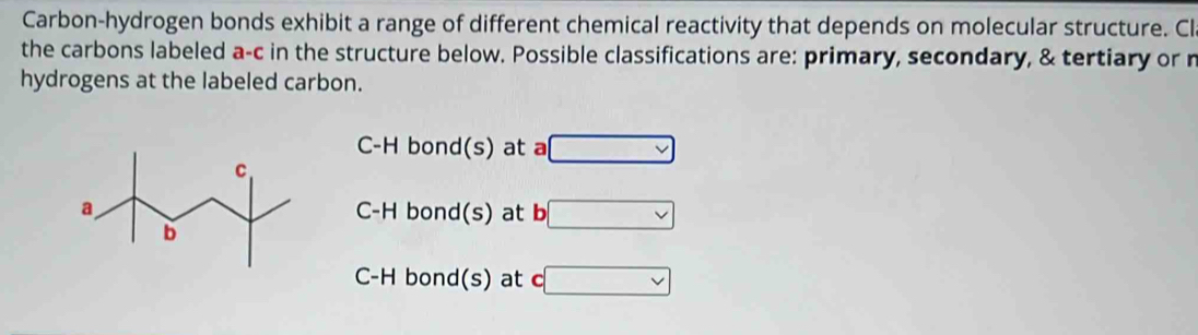 Carbon-hydrogen bonds exhibit a range of different chemical reactivity that depends on molecular structure. Cl
the carbons labeled a-c in the structure below. Possible classifications are: primary, secondary, & tertiary or n
hydrogens at the labeled carbon.
C-H bond(s) at a □
C-H bond(s) at b □
C-H bond(s) at c□