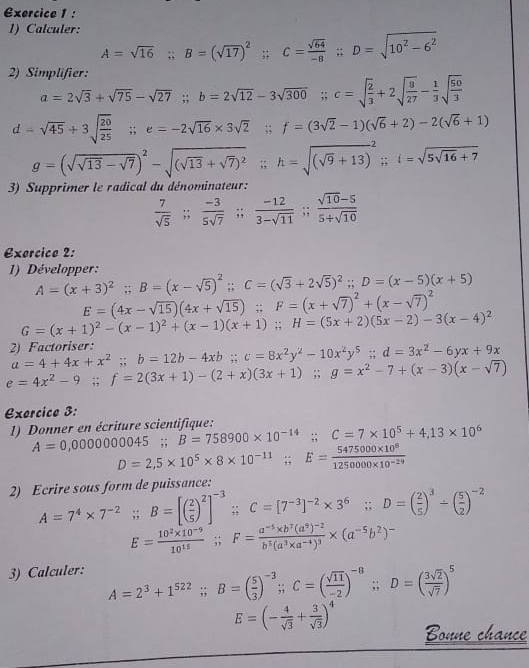 Calculer:
A=sqrt(16);B=(sqrt(17))^2 -13 C= sqrt(64)/-8 ;D=sqrt(10^2-6^2)
2) Simplifier:
a=2sqrt(3)+sqrt(75)-sqrt(27);b=2sqrt(12)-3sqrt(300);c=sqrt(frac 2)3+2sqrt(frac 8)27- 1/3 sqrt(frac 50)3
d=sqrt(45)+3sqrt(frac 20)25 ;;e=-2sqrt(16)* 3sqrt(2);;f=(3sqrt(2)-1)(sqrt(6)+2)-2(sqrt(6)+1)
g=(sqrt(sqrt 13)-sqrt(7))^2-sqrt((sqrt 13)+sqrt(7))^2;h=sqrt((sqrt 9)+13)^2;;i=sqrt(5sqrt 16)+7
3) Supprimer le radical du dénominateur:
 7/sqrt(5) ;; (-3)/5sqrt(7) ;; (-12)/3-sqrt(11) ;; (sqrt(10)-5)/5+sqrt(10) 
Exercice 2:
1) Développer:
A=(x+3)^2;B=(x-sqrt(5))^2;C=(sqrt(3)+2sqrt(5))^2;D=(x-5)(x+5)
E=(4x-sqrt(15))(4x+sqrt(15));F=(x+sqrt(7))^2+(x-sqrt(7))^2
G=(x+1)^2-(x-1)^2+(x-1)(x+1);H=(5x+2)(5x-2)-3(x-4)^2
2 Factoriser: a=4+4x+x^2;b=12b-4xb;c=8x^2y^2-10x^2y^5;d=3x^2-6yx+9x
e=4x^2-9;f=2(3x+1)-(2+x)(3x+1);g=x^2-7+(x-3)(x-sqrt(7))
Exercico 3:
1) Donner en écriture scientifique: A=0,000000045;B=758900* 10^(-14);;C=7* 10^5+4,13* 10^6
D=2,5* 10^5* 8* 10^(-11);;E= (5475000* 10^8)/1250000* 10^(-29) 
2) Ecrire sous form de puissance:
A=7^4* 7^(-2) ;;B=[( 2/5 )^2]^-3 ;;C=[7^(-3)]^-2* 3^6;;D=( 2/5 )^3/ ( 5/2 )^-2
E= (10^2* 10^(-9))/10^(15) ;; F=frac a^(-5)* b^7(a^9)^-2b^5(a^3* a^(-4))^3* (a^(-5)b^2)^-
3) Calculer: A=2^3+1^(522);;B=( 5/3 )^-3;C=( sqrt(11)/-2 )^-8;;D=( 3sqrt(2)/sqrt(7) )^5
E=(- 4/sqrt(3) + 3/sqrt(3) )^4 Bonne chance