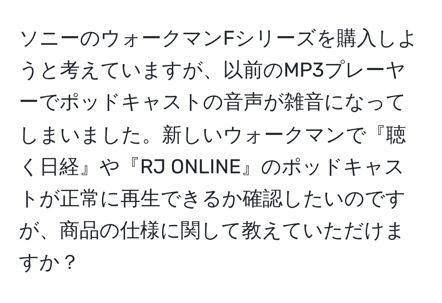 ソニーのウォークマンFシリーズを購入しようと考えていますが、以前のMP3プレーヤーでポッドキャストの音声が雑音になってしまいました。新しいウォークマンで『聴く日経』や『RJ ONLINE』のポッドキャストが正常に再生できるか確認したいのですが、商品の仕様に関して教えていただけますか？