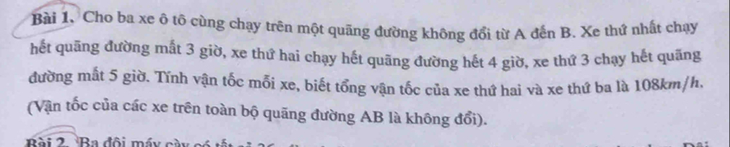 Bài 1, Cho ba xe ô tô cùng chạy trên một quãng đường không đổi từ A đến B. Xe thứ nhất chạy 
hết quãng đường mất 3 giờ, xe thứ hai chạy hết quãng đường hết 4 giờ, xe thứ 3 chạy hết quãng 
đường mất 5 giờ. Tính vận tốc mỗi xe, biết tổng vận tốc của xe thứ hai và xe thứ ba là 108km/h. 
(Vận tốc của các xe trên toàn bộ quãng đường AB là không đổi). 
Bài 2 Ba đội máy cày