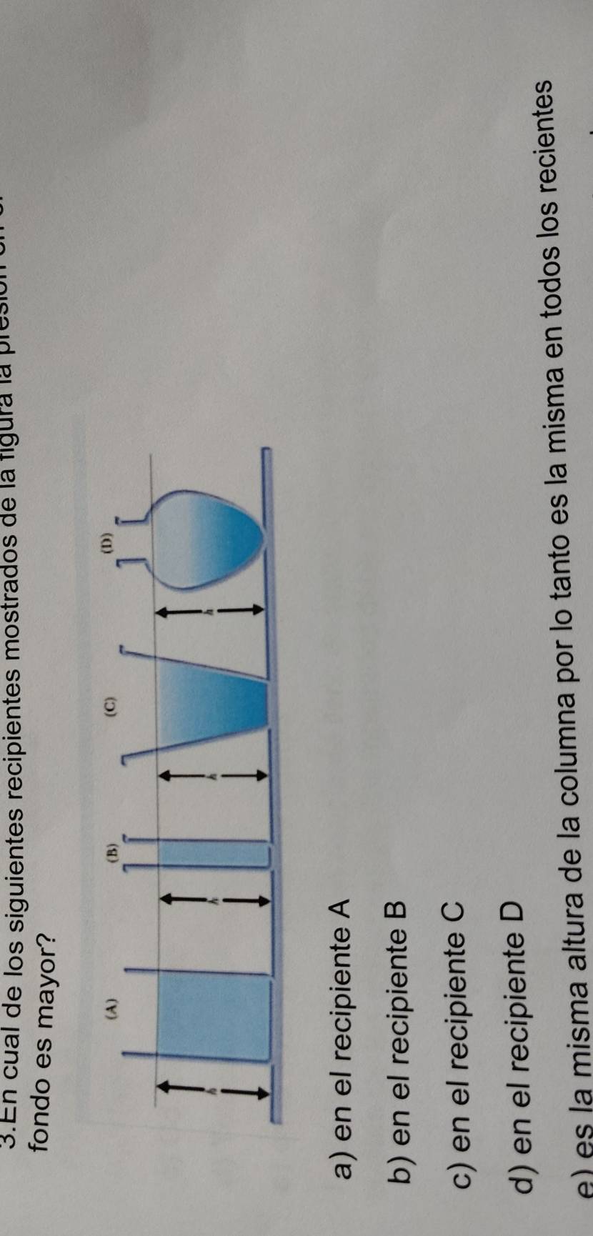 En cual de los siguientes recipientes mostrados de la figura la pres
fondo es mayor?
a) en el recipiente A
b) en el recipiente B
c) en el recipiente C
d) en el recipiente D
e) es la misma altura de la columna por lo tanto es la misma en todos los recientes