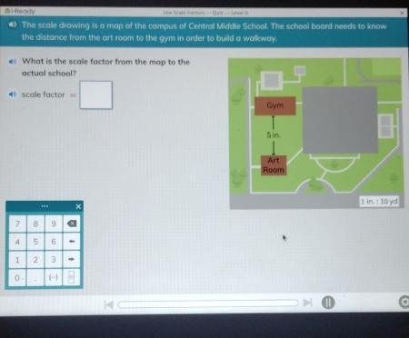 HReady Use Srate Factors — Quir — Level 9 
The scale drawing is a map of the campus of Central Middle School. The school board needs to know 
the distance from the art room to the gym in order to build a walkway. 
) What is the scale factor from the map to the 
actual school? 
() scalefactor=□