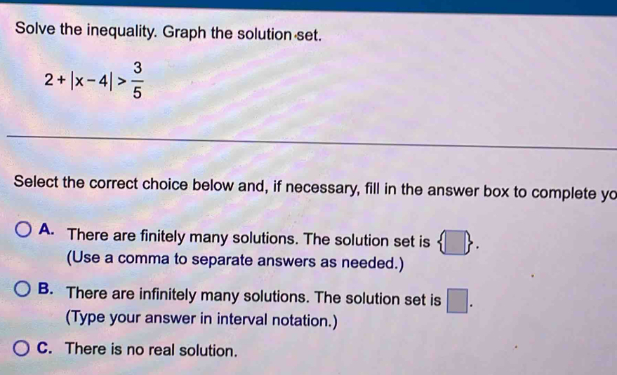 Solve the inequality. Graph the solution set.
2+|x-4|> 3/5 
Select the correct choice below and, if necessary, fill in the answer box to complete yo
A. There are finitely many solutions. The solution set is  □ . 
(Use a comma to separate answers as needed.)
B. There are infinitely many solutions. The solution set is □ . 
(Type your answer in interval notation.)
C. There is no real solution.