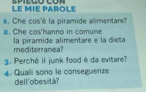 LE MIE PAROLE 
. Che cos'è la piramide alimentare? 
. Che cos'hanno in comune 
la piramide alimentare e la dieta 
mediterranea? 
3. Perché il junk food è da evitare? 
4. Quali sono le conseguenze 
dell'obesità?