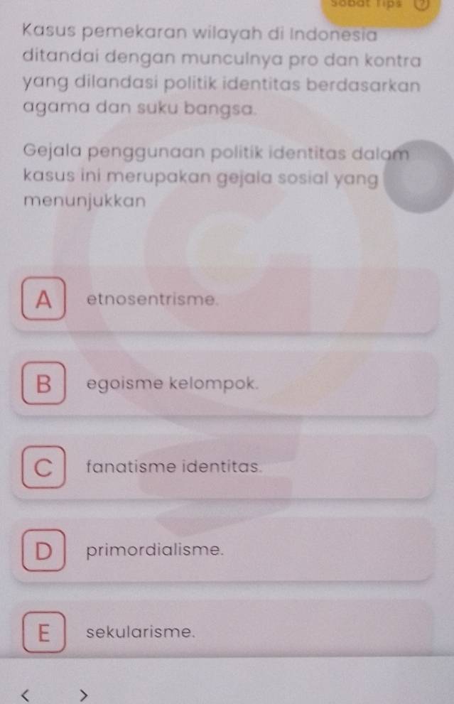 sobat lips
Kasus pemekaran wilayah di Indonesia
ditandai dengan munculnya pro dan kontra
yang dilandasi politik identitas berdasarkan 
agama dan suku bangsa.
Gejala penggunaan politik identitas dalam
kasus ini merupakan gejala sosial yang
menunjukkan
A etnosentrisme.
B egoisme kelompok.
C fanatisme identitas.
D primordialisme.
E sekularisme.
< >