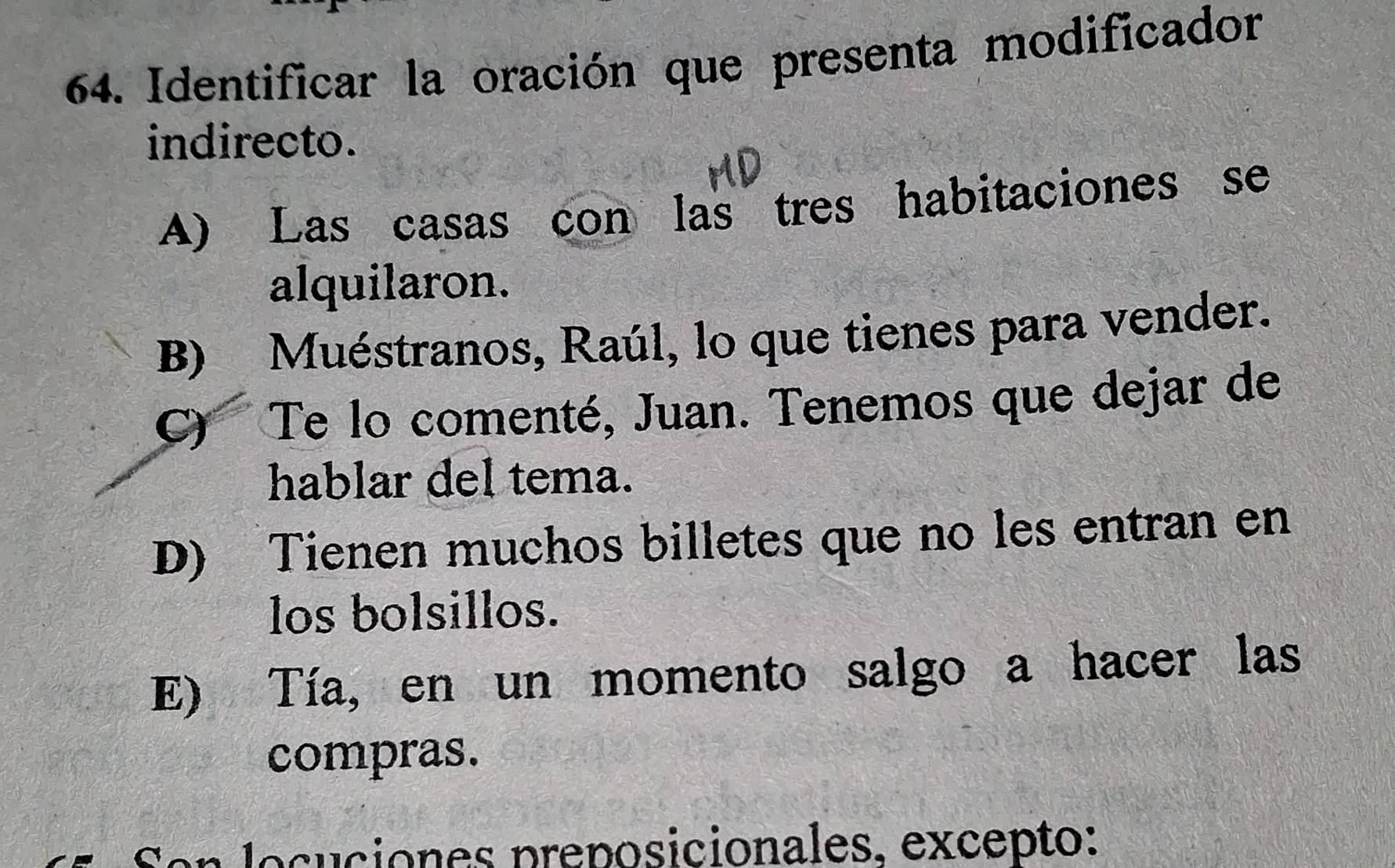 Identificar la oración que presenta modificador
indirecto.
A) Las casas con las tres habitaciones se
alquilaron.
B) Muéstranos, Raúl, lo que tienes para vender.
C) Te lo comenté, Juan. Tenemos que dejar de
hablar del tema.
D) Tienen muchos billetes que no les entran en
los bolsillos.
E) Tía, en un momento salgo a hacer las
compras.
Son locuciones preposicionales. excepto: