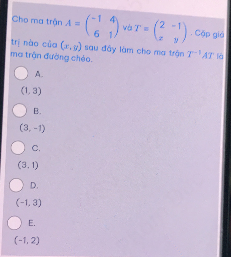 Cho ma trận A=beginpmatrix -1&4 6&1endpmatrix và T=beginpmatrix 2&-1 x&yendpmatrix , Cặp giá
trị nào của (x,y) sau đây làm cho ma trận T^(-1)AT là
ma trận đường chéo.
A.
(1,3)
B.
(3,-1)
C.
(3,1)
D.
(-1,3)
E.
(-1,2)