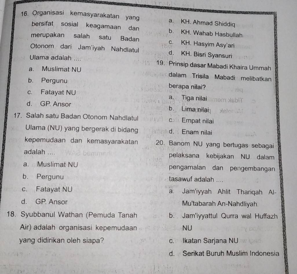 Organisasi kemasyarakatan yang a. KH. Ahmad Shiddiq
bersifat sosial keagamaan dan b. KH. Wahab Hasbullah
merupakan salah satu Badan c. KH. Hasyim Asy'ari
Otonom dari Jam'iyah Nahdlatul d. KH. Bisri Syansuri
Ulama adalah .... 19. Prinsip dasar Mabadi Khaira Ummah
a. Muslimat NU dalam Trisila Mabadi melibatkan
b. Pergunu berapa nilai?
c. Fatayat NU a. Tiga nilai
d. GP. Ansor b. Lima nilai
17. Salah satu Badan Otonom Nahdlatul c. Empat nilai
Ulama (NU) yang bergerak di bidang d. Enam nilai
kepemudaan dan kemasyarakatan 20. Banom NU yang bertugas sebagai
adalah .... pelaksana kebijakan NU dalam
a. Muslimat NU pengamalan dan pengembangan
b. Pergunu tasawuf adalah ....
c. Fatayat NU a. Jam'iyyah Ahlit Thariqah Al-
d. GP. Ansor Mu'tabarah An-Nahdliyah
18. Syubbanul Wathan (Pemuda Tanah b. Jam'iyyattul Qurra wal Huffazh
Air) adalah organisasi kepemudaan NU
yang didirikan oleh siapa? c. Ikatan Sarjana NU
d. Serikat Buruh Muslim Indonesia