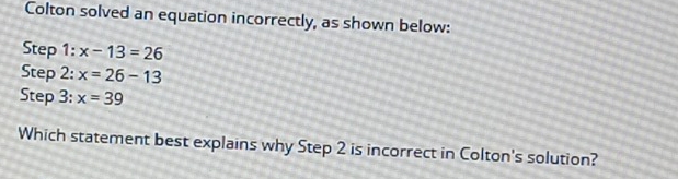 Colton solved an equation incorrectly, as shown below: 
Step 1: x-13=26
Step 2: x=26-13
Step 3: x=39
Which statement best explains why Step 2 is incorrect in Colton's solution?