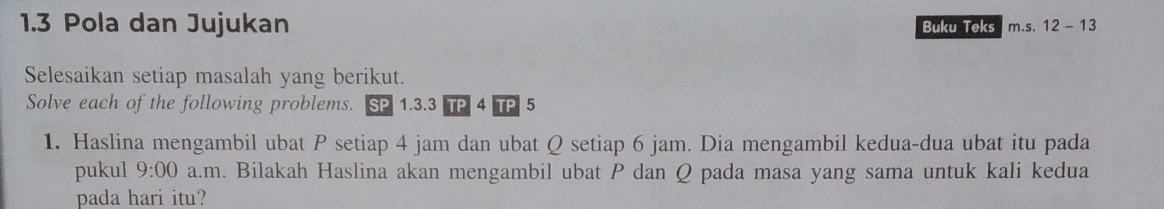 1.3 Pola dan Jujukan Buku Teks m.s. 12 - 13 
Selesaikan setiap masalah yang berikut. 
Solve each of the following problems. SP 1.3.3 TP 4 TP 5
1. Haslina mengambil ubat P setiap 4 jam dan ubat Q setiap 6 jam. Dia mengambil kedua-dua ubat itu pada 
pukul 9:00 a.m. Bilakah Haslina akan mengambil ubat P dan Q pada masa yang sama untuk kali kedua 
pada hari itu?