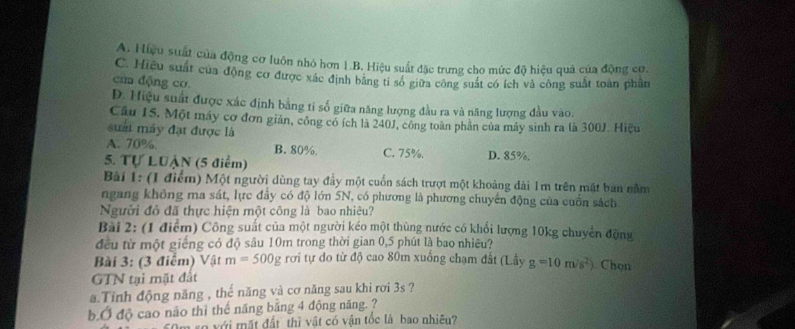 A. Hiệu suất của động cơ luôn nhỏ hơn 1.B. Hiệu suất đặc trưng cho mức độ hiệu quả của động cơ.
C. Hiệu suất của động cơ được xác định bằng tỉ số giữa công suất có ích và công suất toàn phần
ca động cơ.
D. Hiệu suất được xác định bằng tỉ số giữa năng lượng đầu ra và năng lượng đầu vào.
Câu 15. Một máy cơ đơn giản, công có ích là 240J, công toàn phần của máy sinh ra là 300J. Hiệu
suài máy đạt được là
A. 70%. B. 80%. C. 75%. D. 85%.
5. Tự Luận (5 điểm)
Bài 1: (1 điểm) Một người dùng tay đầy một cuốn sách trượt một khoảng dài 1m trên mất bản nằm
ngang không ma sát, lực đầy có độ lớn 5N, có phương là phương chuyển động của cuốn sách
Người đô đã thực hiện một công là bao nhiêu?
Bài 2: (1 điểm) Công suất của một người kéo một thùng nước có khối lượng 10kg chuyển động
đều từ một giếng có độ sâu 10m trong thời gian 0,5 phút là bao nhiều?
Bài 3: (3 điểm) Vật m=500g rơi tự do từ độ cao 80m xuống chạm đất (Lấy g=10m/s^2) Chon
GTN tại mặt đất
a Tính động năng , thể năng và cơ năng sau khi rơi 3s ?
bỞ độ cao nào thì thế năng băng 4 động năng. ?
m so với mặt đất thì vật có vận tốc là bao nhiêu?