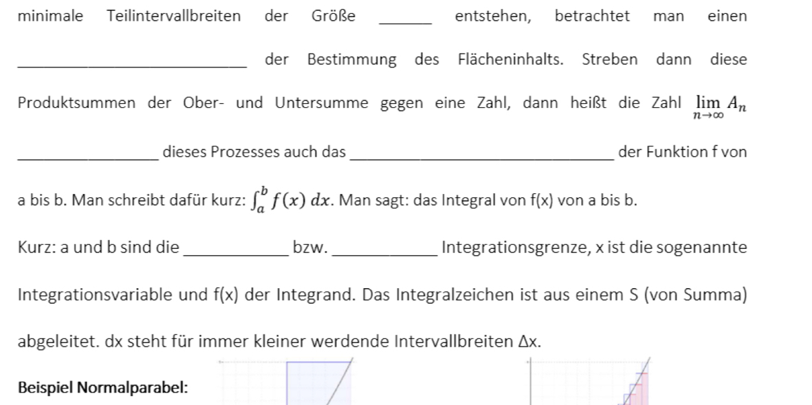 minimale Teilintervallbreiten der Größe _entstehen, betrachtet man einen 
_der Bestimmung des Flächeninhalts. Streben dann diese 
Produktsummen der Ober- und Untersumme gegen eine Zahl, dann heißt die Zahl limlimits _nto ∈fty A_n
_dieses Prozesses auch das _der Funktion f von 
a bis b. Man schreibt dafür kurz: ∈t _a^bf(x)dx. Man sagt: das Integral von f(x) von a bis b. 
Kurz: a und b sind die _bzw._ Integrationsgrenze, x ist die sogenannte 
Integrationsvariable und f(x) der Integrand. Das Integralzeichen ist aus einem S (von Summa) 
abgeleitet. dx steht für immer kleiner werdende Intervallbreiten △ x. 
Beispiel Normalparabel: