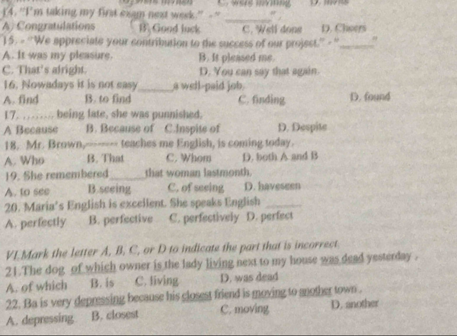 were ivinng 
14. “I'm taking my first exam next week.” - " _" ,
A) Congratulations B. Good luck C. Well dong D. Cheers
15. - ''We appreciate your contribution to the success of our projest.'' - '_ ,
A. It was my pleasure. B. It pleased me.
C. That's alright. D. You can say that again.
16. Nowadays it is not easy_ a well-paid job.
A. find B. to find C. finding D. found
17. .... being late, she was punnished.
A Because B. Because of C.Inspite of D. Despite
18. Mr. Brown,-------- teaches me English, is coming today.
A. Who B. That C. Whom D. both A and B
19. She remembered_ that woman lastmonth.
A. to see B.seeing C. of seeing D. haveseen
20. Maria’s English is excellent. She speaks English_
A. perfectly B. perfective C. perfectively D. perfect
VI.Mark the letter A, B, C, or D to indicate the part that is incorrect.
21.The dog of which owner is the lady living next to my house was dead yesterday .
A. of which B. is C. living D. was dead
22. Ba is very depressing because his closest friend is moving to another town .
C. moving
A. depressing B. closest D. another