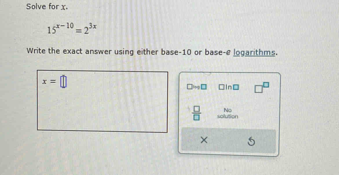 Solve for x.
15^(x-10)=2^(3x)
Write the exact answer using either base -10 or base-e logarithms.
x=□
log □In□ -3
No 
 □ /□   solution 
×