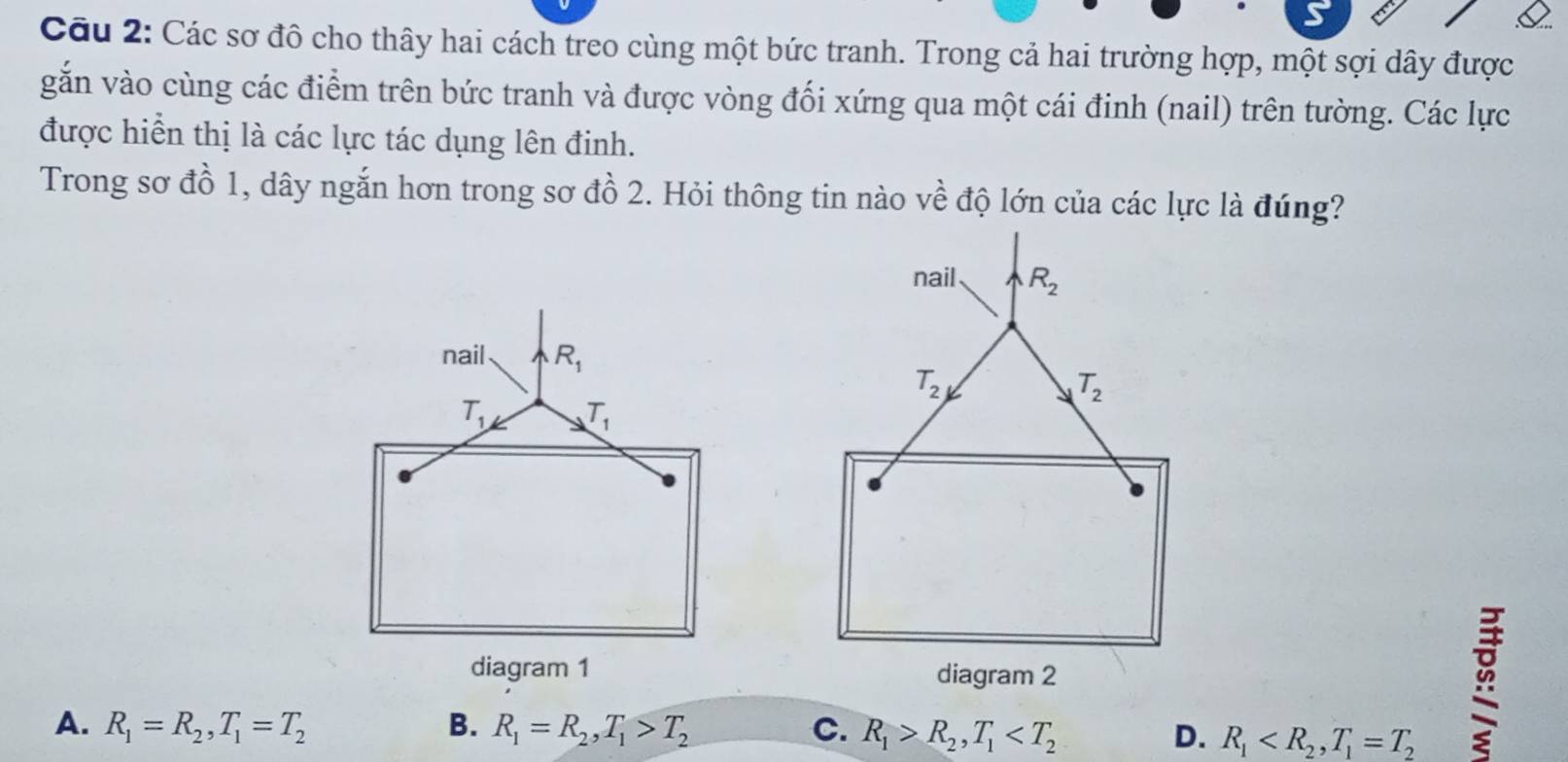 Các sơ đô cho thây hai cách treo cùng một bức tranh. Trong cả hai trường hợp, một sợi dây được
gắn vào cùng các điểm trên bức tranh và được vòng đối xứng qua một cái đinh (nail) trên tường. Các lực
được hiển thị là các lực tác dụng lên đinh.
Trong sơ đồ 1, dây ngắn hơn trong sơ đồ 2. Hỏi thông tin nào về độ lớn của các lực là đúng?
nail R_2
T_2
T_2
diagram 2
A. R_1=R_2,T_1=T_2 B. R_1=R_2,T_1>T_2 C. R_1>R_2,T_1 D. R_1