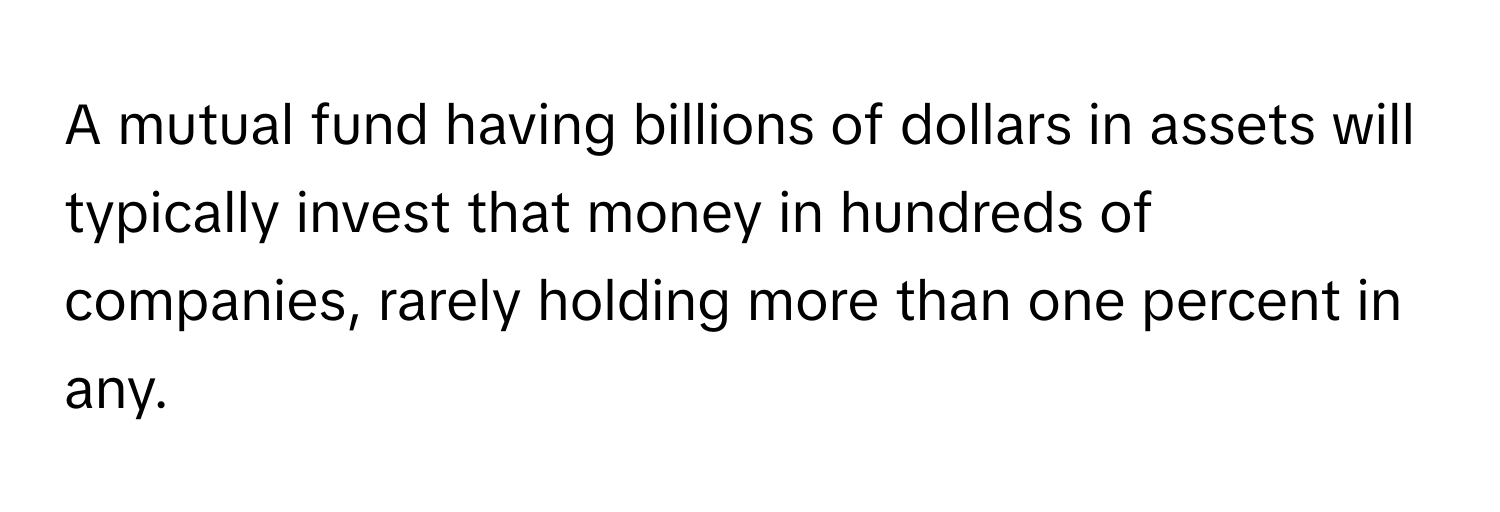 A mutual fund having billions of dollars in assets will typically invest that money in hundreds of companies, rarely holding more than one percent in any.