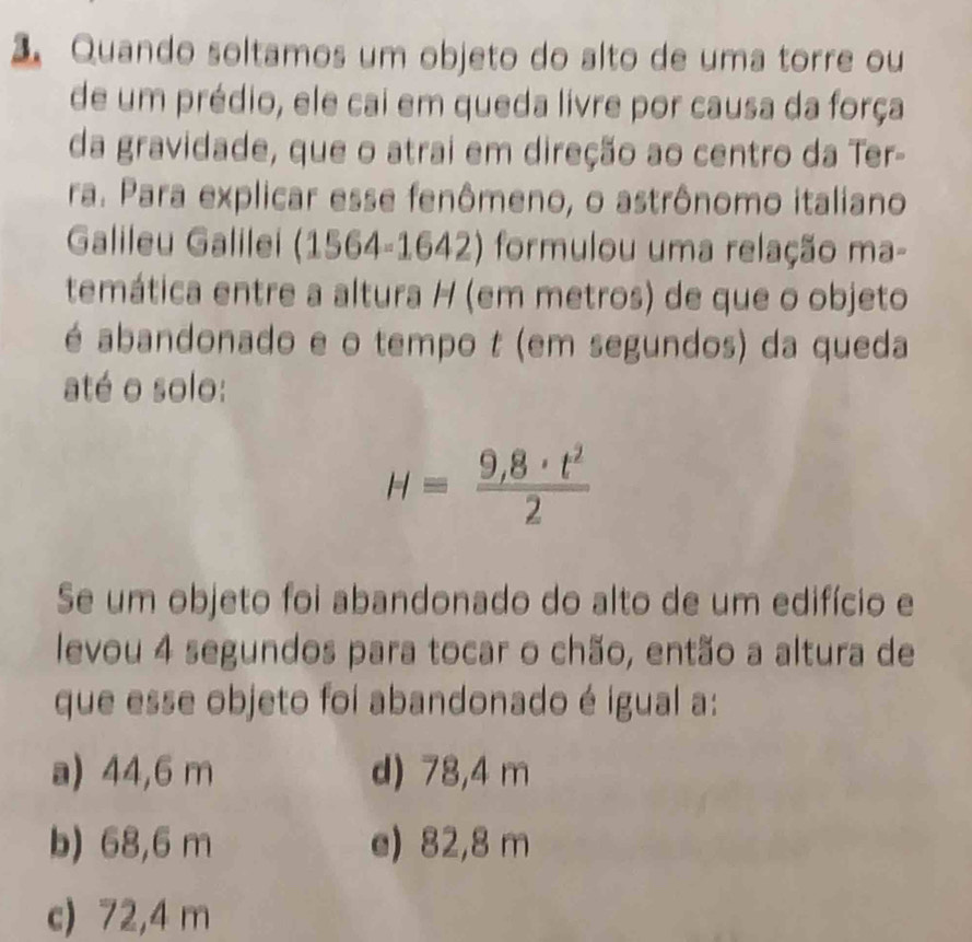 Quando soltamos um objeto do alto de uma torre ou
de um prédio, ele cai em queda livre por causa da força
da gravidade, que o atrai em direção ao centro da Ter-
ra. Para explicar esse fenômeno, o astrônomo italiano
Galileu Galilei (1564-1642) formulou uma relação ma-
temática entre a altura H (em metros) de que o objeto
é abandonado e o tempo t (em segundos) da queda
até o solo:
H= (9,8· t^2)/2 
Se um objeto foi abandonado do alto de um edifício e
levou 4 segundos para tocar o chão, então a altura de
que esse objeto foi abandonado é igual a:
a) 44,6 m d) 78,4 m
b) 68,6 m e) 82,8 m
c) 72,4 m