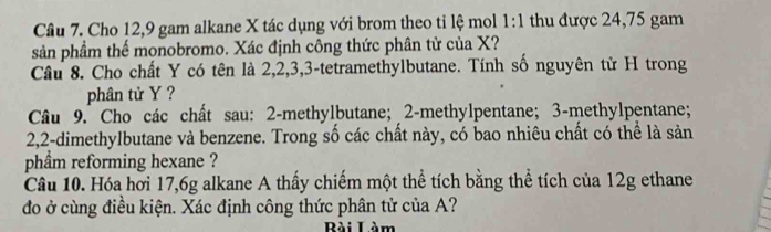 Cho 12, 9 gam alkane X tác dụng với brom theo tỉ lệ mol 1:1 thu được 24,75 gam 
sản phầm thế monobromo. Xác định công thức phân tử của X? 
Câu 8. Cho chất Y có tên là 2, 2, 3, 3 -tetramethylbutane. Tính số nguyên tử H trong 
phân tử Y ? 
Câu 9. Cho các chất sau: 2 -methylbutane; 2 -methylpentane; 3 -methylpentane;
2, 2 -dimethylbutane và benzene. Trong số các chất này, có bao nhiêu chất có thể là sản 
phẩm reforming hexane ? 
Câu 10. Hóa hơi 17, 6g alkane A thấy chiếm một thể tích bằng thể tích của 12g ethane 
đo ở cùng điều kiện. Xác định công thức phân tử của A? 
Bài Làm