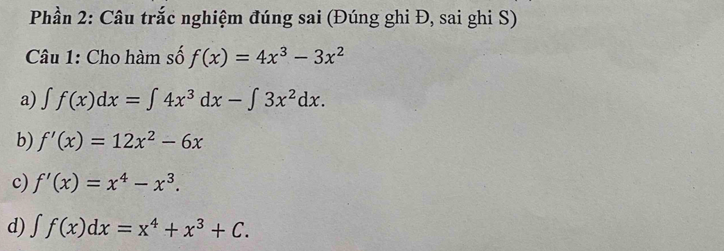 Phần 2: Câu trắc nghiệm đúng sai (Đúng ghi Đ, sai ghi S)
Câu 1: Cho hàm số f(x)=4x^3-3x^2
a) ∈t f(x)dx=∈t 4x^3dx-∈t 3x^2dx.
b) f'(x)=12x^2-6x
c) f'(x)=x^4-x^3.
d) ∈t f(x)dx=x^4+x^3+C.