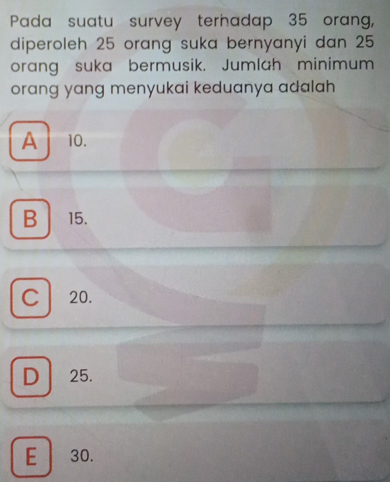 Pada suatu survey terhadap 35 orang,
diperoleh 25 orang suka bernyanyi dan 25
orang suka bermusik. Jumlah minimum
orang yang menyukai keduanya adalah
A 10.
B 15.
C 20.
D 25.
E 30.