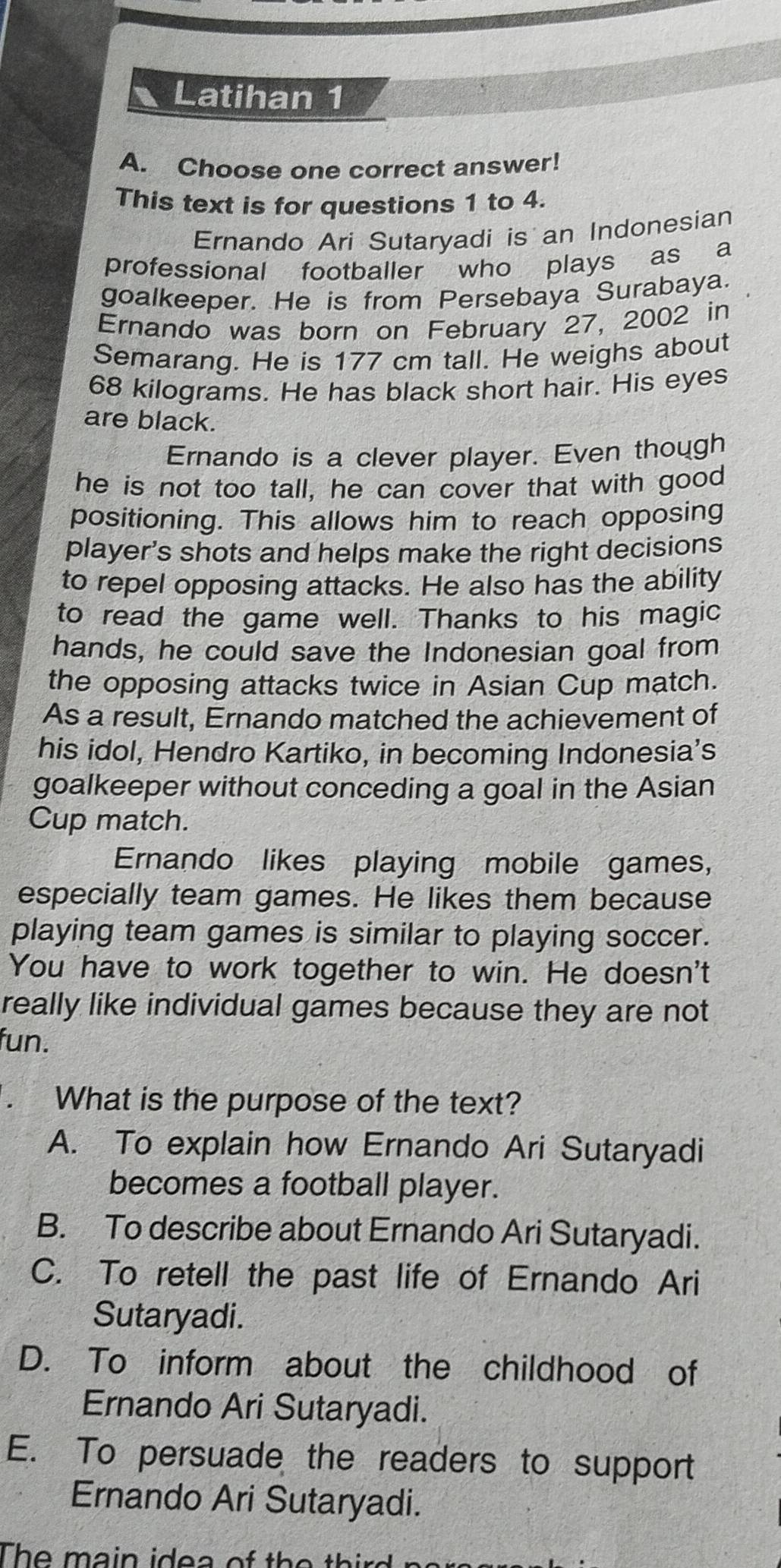 Latihan 1
A. Choose one correct answer!
This text is for questions 1 to 4.
Ernando Ari Sutaryadi is an Indonesian
professional footballer who plays as a
goalkeeper. He is from Persebaya Surabaya.
Ernando was born on February 27, 2002 in
Semarang. He is 177 cm tall. He weighs about
68 kilograms. He has black short hair. His eyes
are black.
Ernando is a clever player. Even though
he is not too tall, he can cover that with good
positioning. This allows him to reach opposing
player's shots and helps make the right decisions
to repel opposing attacks. He also has the ability
to read the game well. Thanks to his magic
hands, he could save the Indonesian goal from
the opposing attacks twice in Asian Cup match.
As a result, Ernando matched the achievement of
his idol, Hendro Kartiko, in becoming Indonesia's
goalkeeper without conceding a goal in the Asian
Cup match.
Ernando likes playing mobile games,
especially team games. He likes them because
playing team games is similar to playing soccer.
You have to work together to win. He doesn't
really like individual games because they are not
fun.
What is the purpose of the text?
A. To explain how Ernando Ari Sutaryadi
becomes a football player.
B. To describe about Ernando Ari Sutaryadi.
C. To retell the past life of Ernando Ari
Sutaryadi.
D. To inform about the childhood of
Ernando Ari Sutaryadi.
E. To persuade the readers to support
Ernando Ari Sutaryadi.