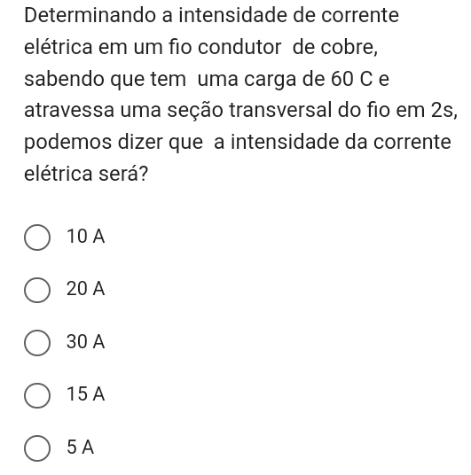 Determinando a intensidade de corrente
elétrica em um fio condutor de cobre,
sabendo que tem uma carga de 60 C e
atravessa uma seção transversal do fio em 2s,
podemos dizer que a intensidade da corrente
elétrica será?
10 A
20 A
30 A
15A
5 A