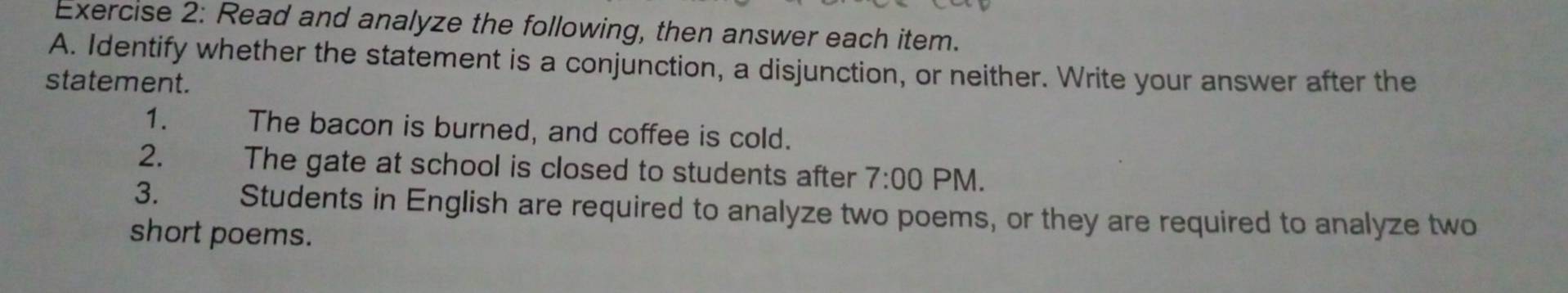 Read and analyze the following, then answer each item. 
A. Identify whether the statement is a conjunction, a disjunction, or neither. Write your answer after the 
statement. 
1. The bacon is burned, and coffee is cold. 
2. The gate at school is closed to students after 7:00 PM. 
3. Students in English are required to analyze two poems, or they are required to analyze two 
short poems.