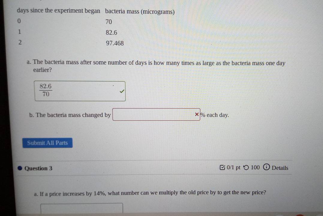 days since the experiment began bacteria mass (micrograms)
0
70
1 82.6
2 97.468
a. The bacteria mass after some number of days is how many times as large as the bacteria mass one day
earlier?
 (82.6)/70 
□°
b. The bacteria mass changed by □ * % eachday
Submit All Parts 
Question 3 0/1 pt つ 100 ⓘ Details 
a. If a price increases by 14%, what number can we multiply the old price by to get the new price?
□ □