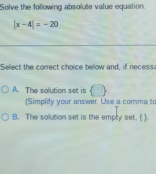 Solve the following absolute value equation.
|x-4|=-20
Select the correct choice below and, if necess:
A. The solution set is  □ . 
(Simplify your answer. Use a comma to
B. The solution set is the empty set,  .