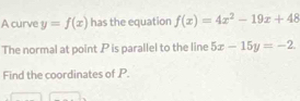 A curve y=f(x) has the equation f(x)=4x^2-19x+48
The normal at point P is parallel to the line 5x-15y=-2. 
Find the coordinates of P.