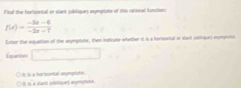 Find the horlasntal or slant (oblique) asymptote of this rational function:
f(x)= (-3x-6)/-2x-7 
Enter the equation of the asymptote, then indicate whether it is a horizontal or slant (oblique) asymplate.
Equation □
It is a horissntal asympiote.
It is a stant (oblique) asymphote.