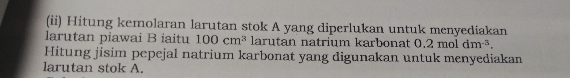 (ii) Hitung kemolaran larutan stok A yang diperlukan untuk menyediakan 
larutan piawai B iaitu 100cm^3 larutan natrium karbonat 0.2moldm^(-3). 
Hitung jisim pepejal natrium karbonat yang digunakan untuk menyediakan 
larutan stok A.